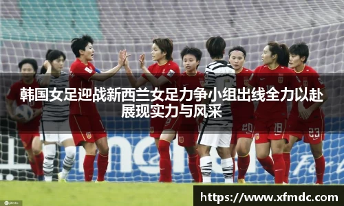 韩国女足迎战新西兰女足力争小组出线全力以赴展现实力与风采